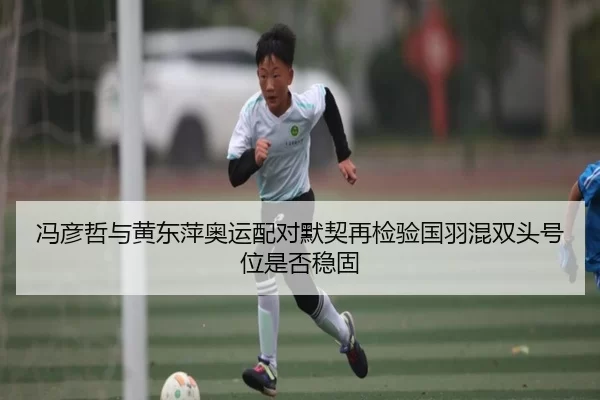 冯彦哲与黄东萍奥运配对默契再检验国羽混双头号位是否稳固