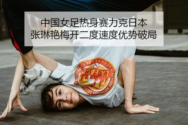 中国女足热身赛力克日本 张琳艳梅开二度速度优势破局
