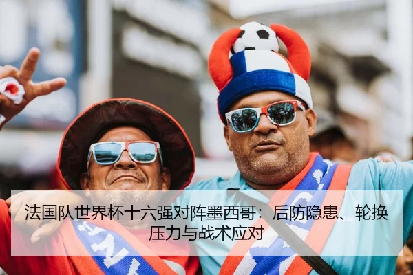 法国队世界杯十六强对阵墨西哥：后防隐患、轮换压力与战术应对