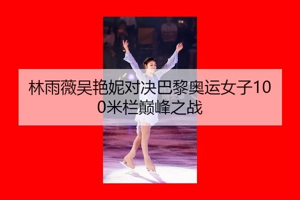 林雨薇吴艳妮对决巴黎奥运女子100米栏巅峰之战