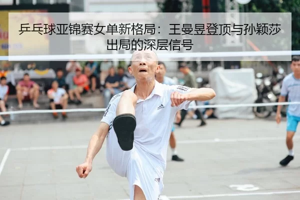 乒乓球亚锦赛女单新格局：王曼昱登顶与孙颖莎出局的深层信号